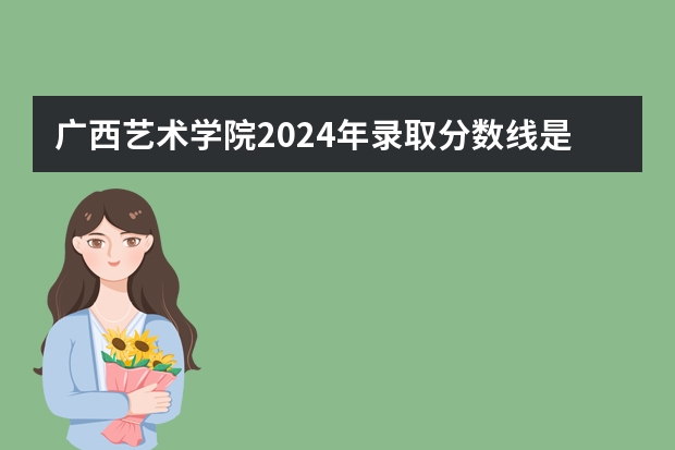 广西艺术学院2024年录取分数线是多少？
