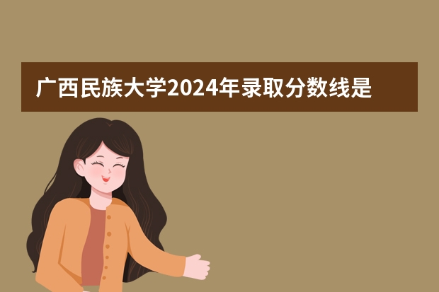 广西民族大学2024年录取分数线是多少？